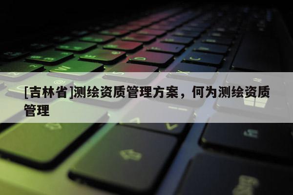 [吉林省]測(cè)繪資質(zhì)管理方案，何為測(cè)繪資質(zhì)管理