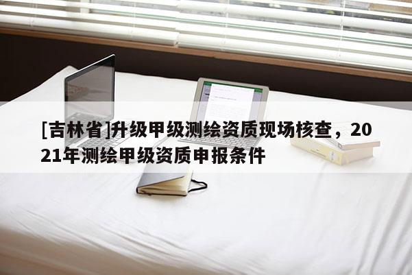 [吉林省]升級甲級測繪資質現場核查，2021年測繪甲級資質申報條件