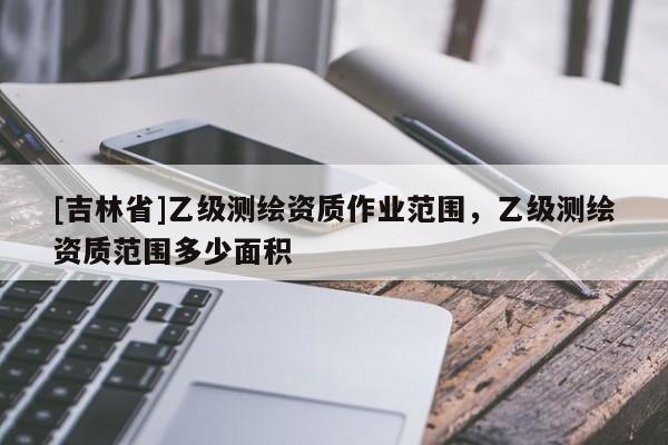 [吉林省]乙級測繪資質作業范圍，乙級測繪資質范圍多少面積