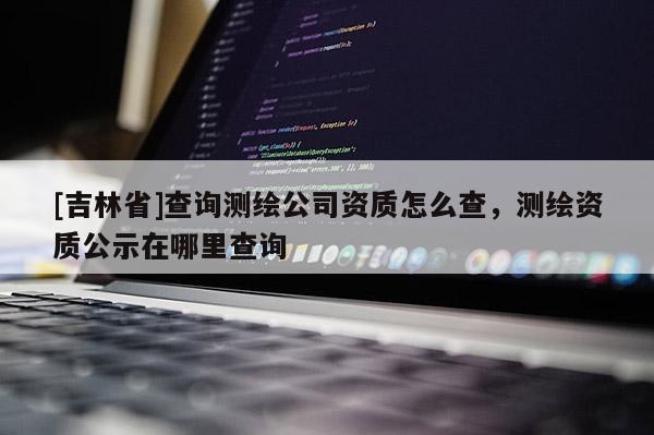 [吉林省]查詢測繪公司資質怎么查，測繪資質公示在哪里查詢