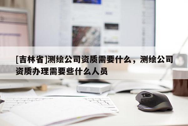 [吉林省]測繪公司資質需要什么，測繪公司資質辦理需要些什么人員