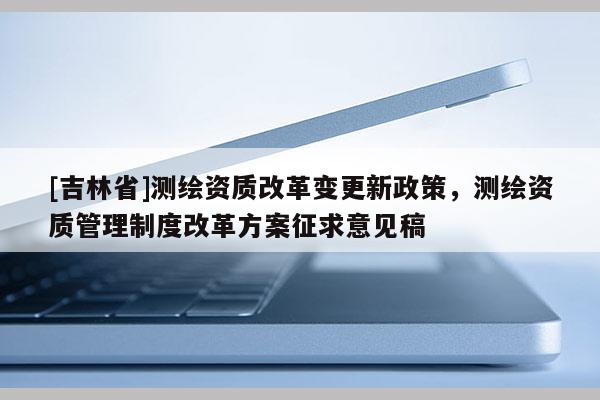 [吉林省]測(cè)繪資質(zhì)改革變更新政策，測(cè)繪資質(zhì)管理制度改革方案征求意見(jiàn)稿