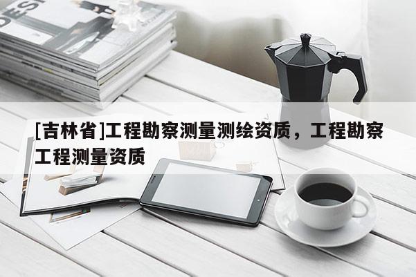 [吉林省]工程勘察測量測繪資質，工程勘察工程測量資質