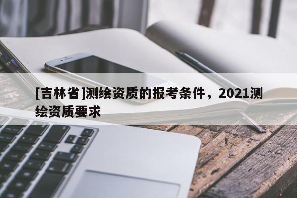 [吉林省]測繪資質的報考條件，2021測繪資質要求