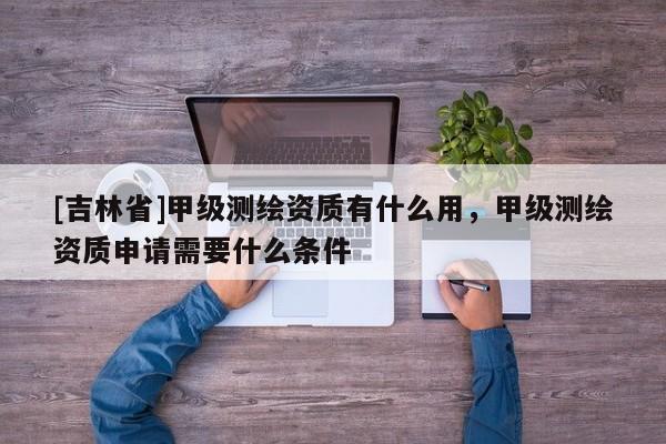 [吉林省]甲級測繪資質有什么用，甲級測繪資質申請需要什么條件