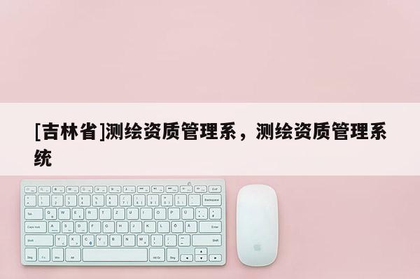 [吉林省]測繪資質管理系，測繪資質管理系統(tǒng)