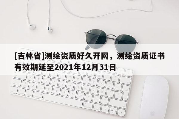 [吉林省]測繪資質(zhì)好久開網(wǎng)，測繪資質(zhì)證書有效期延至2021年12月31日