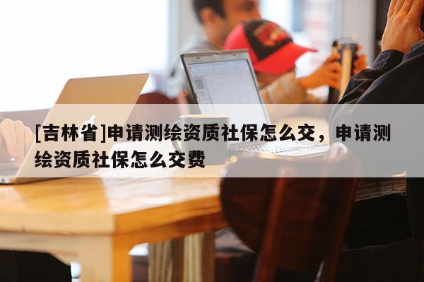 [吉林省]申請測繪資質社保怎么交，申請測繪資質社保怎么交費