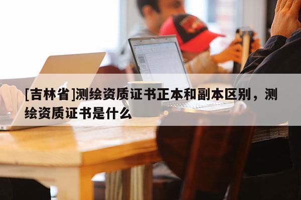 [吉林省]測繪資質證書正本和副本區別，測繪資質證書是什么