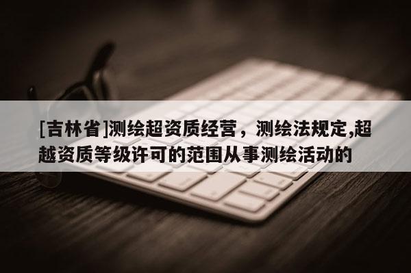 [吉林省]測繪超資質經營，測繪法規定,超越資質等級許可的范圍從事測繪活動的