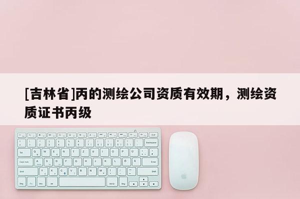 [吉林省]丙的測繪公司資質有效期，測繪資質證書丙級