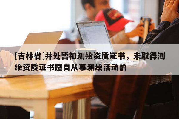 [吉林省]并處暫扣測繪資質證書，未取得測繪資質證書擅自從事測繪活動的