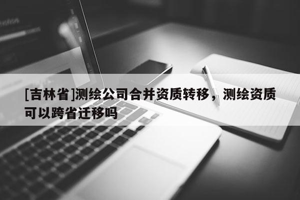 [吉林省]測繪公司合并資質轉移，測繪資質可以跨省遷移嗎
