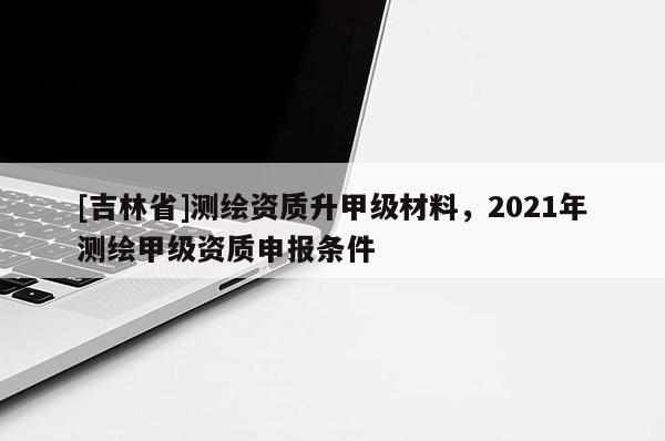 [吉林省]測繪資質升甲級材料，2021年測繪甲級資質申報條件