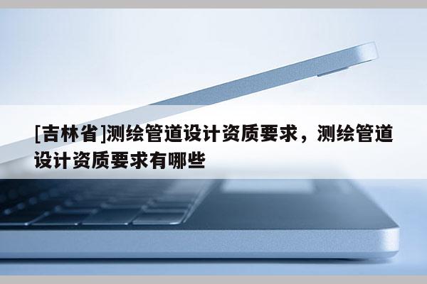 [吉林省]測繪管道設計資質要求，測繪管道設計資質要求有哪些