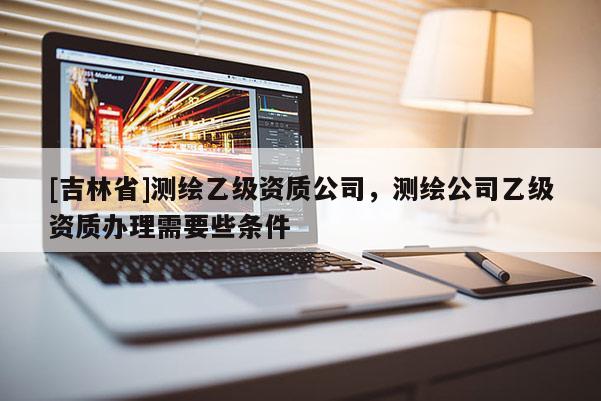 [吉林省]測繪乙級資質公司，測繪公司乙級資質辦理需要些條件