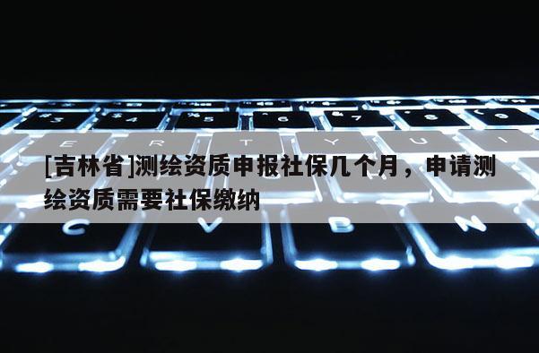 [吉林省]測繪資質(zhì)申報(bào)社保幾個(gè)月，申請(qǐng)測繪資質(zhì)需要社保繳納