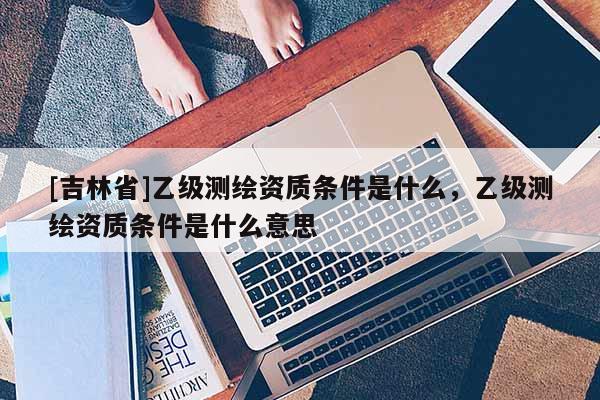 [吉林省]乙級測繪資質(zhì)條件是什么，乙級測繪資質(zhì)條件是什么意思