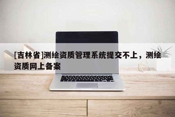 [吉林省]測繪資質管理系統提交不上，測繪資質網上備案