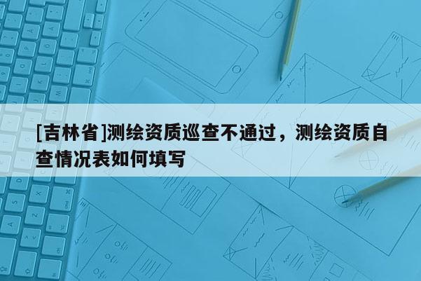 [吉林省]測繪資質巡查不通過，測繪資質自查情況表如何填寫