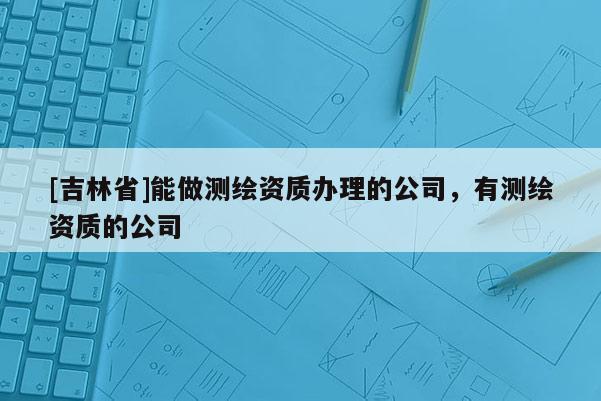 [吉林省]能做測繪資質辦理的公司，有測繪資質的公司