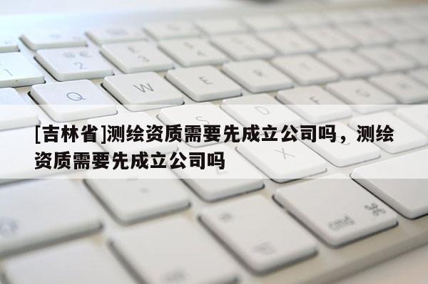 [吉林省]測繪資質需要先成立公司嗎，測繪資質需要先成立公司嗎