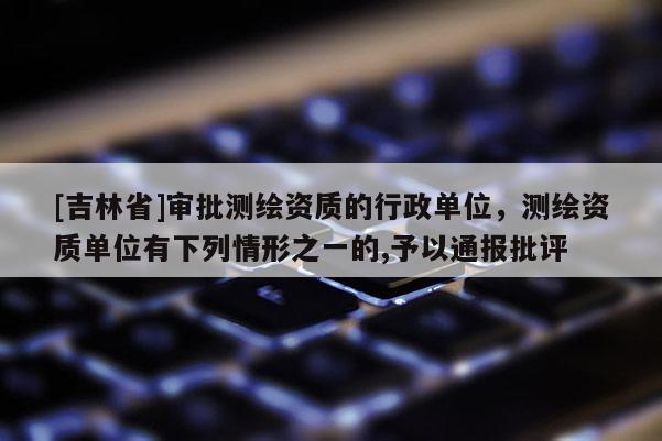[吉林省]審批測繪資質的行政單位，測繪資質單位有下列情形之一的,予以通報批評