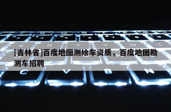 [吉林省]百度地圖測繪車資質，百度地圖勘測車招聘