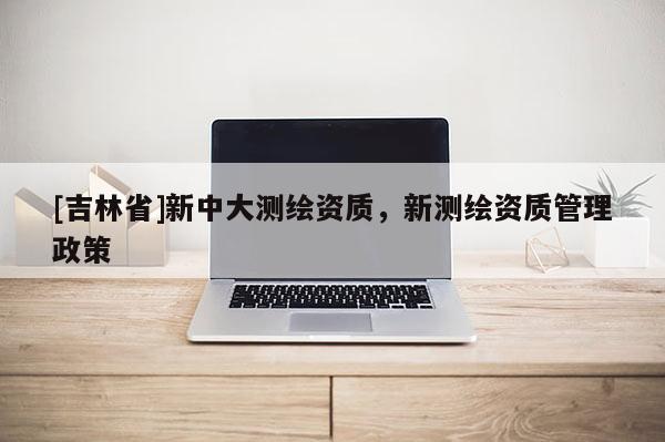 [吉林省]新中大測繪資質，新測繪資質管理政策