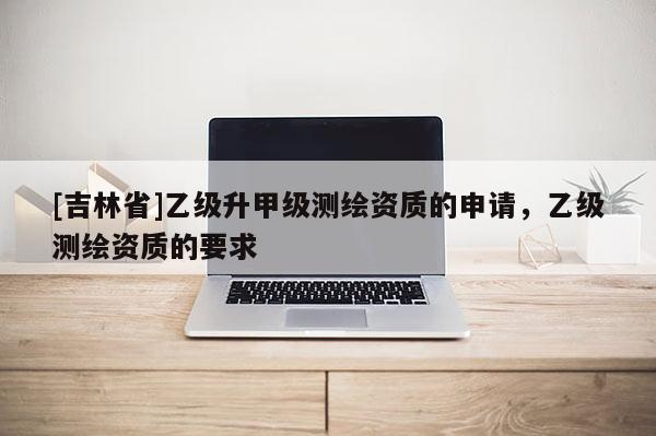 [吉林省]乙級升甲級測繪資質的申請，乙級測繪資質的要求