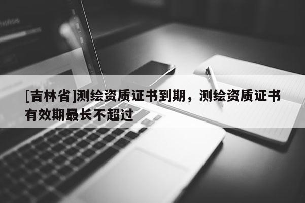 [吉林省]測繪資質證書到期，測繪資質證書有效期最長不超過