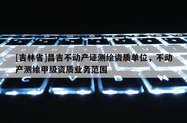 [吉林省]昌吉不動產證測繪資質單位，不動產測繪甲級資質業務范圍