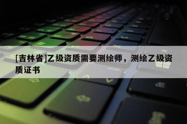 [吉林省]乙級資質需要測繪師，測繪乙級資質證書