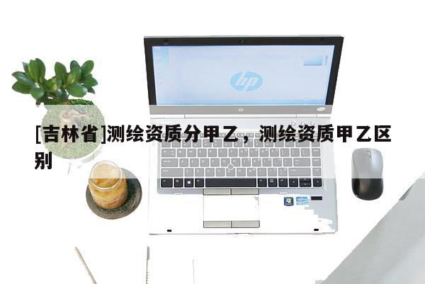 [吉林省]測繪資質分甲乙，測繪資質甲乙區別