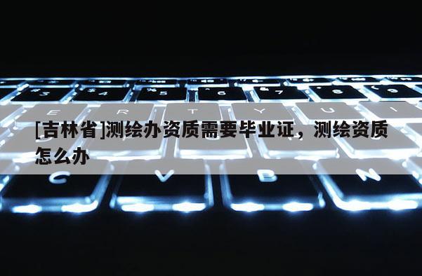 [吉林省]測繪辦資質(zhì)需要畢業(yè)證，測繪資質(zhì)怎么辦