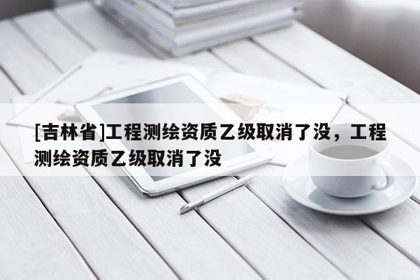 [吉林省]工程測繪資質乙級取消了沒，工程測繪資質乙級取消了沒