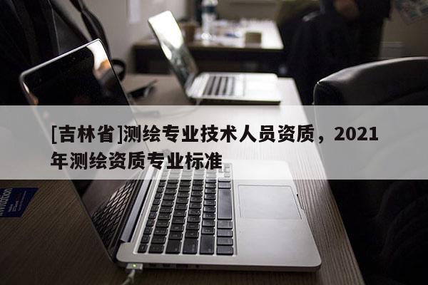 [吉林省]測繪專業技術人員資質，2021年測繪資質專業標準