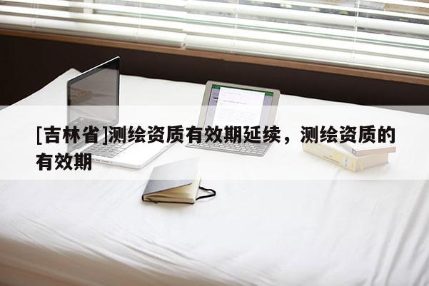 [吉林省]測繪資質(zhì)有效期延續(xù)，測繪資質(zhì)的有效期