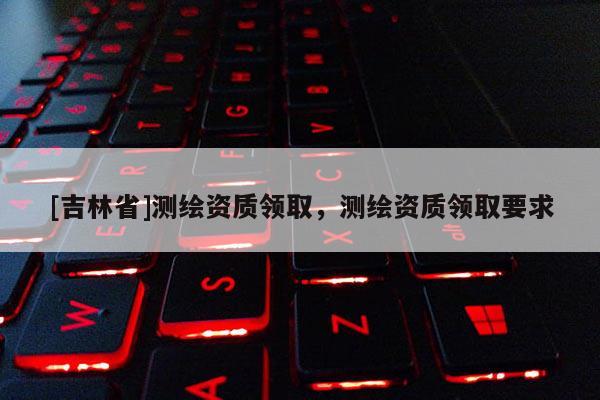 [吉林省]測(cè)繪資質(zhì)領(lǐng)取，測(cè)繪資質(zhì)領(lǐng)取要求