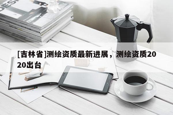 [吉林省]測繪資質最新進展，測繪資質2020出臺