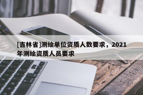 [吉林省]測繪單位資質人數要求，2021年測繪資質人員要求