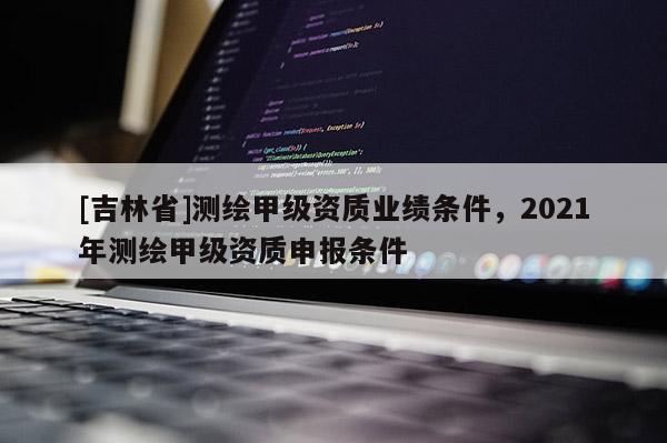 [吉林省]測繪甲級資質業績條件，2021年測繪甲級資質申報條件