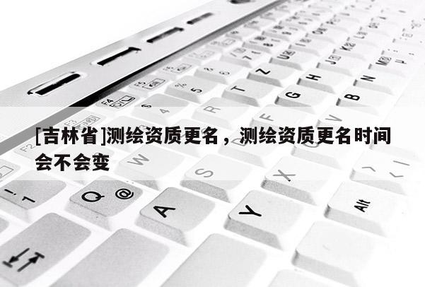 [吉林省]測繪資質(zhì)更名，測繪資質(zhì)更名時間會不會變
