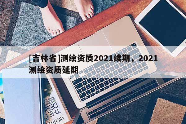 [吉林省]測繪資質2021續期，2021測繪資質延期