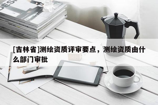 [吉林省]測繪資質評審要點，測繪資質由什么部門審批