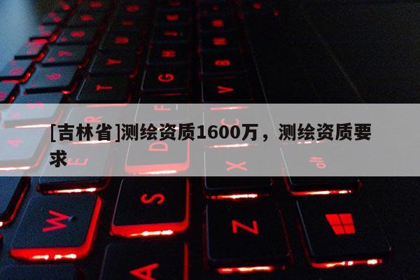 [吉林省]測繪資質1600萬，測繪資質要求