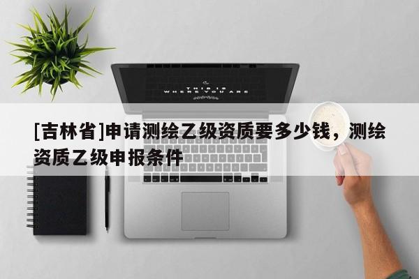 [吉林省]申請測繪乙級資質要多少錢，測繪資質乙級申報條件