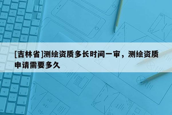 [吉林省]測繪資質多長時間一審，測繪資質申請需要多久