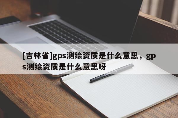 [吉林省]gps測繪資質是什么意思，gps測繪資質是什么意思呀