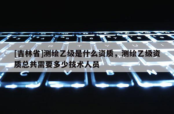 [吉林省]測(cè)繪乙級(jí)是什么資質(zhì)，測(cè)繪乙級(jí)資質(zhì)總共需要多少技術(shù)人員